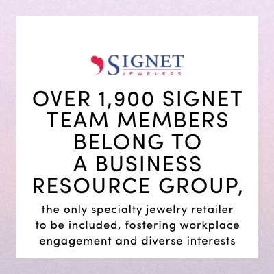 OVER 1,900 SIGNET TEAM MEMBERS BELONG TO A BUSINESS RESOURCE GROUP the only specialty jewelry retailer to be included, fostering workplace engagement and diverse interests