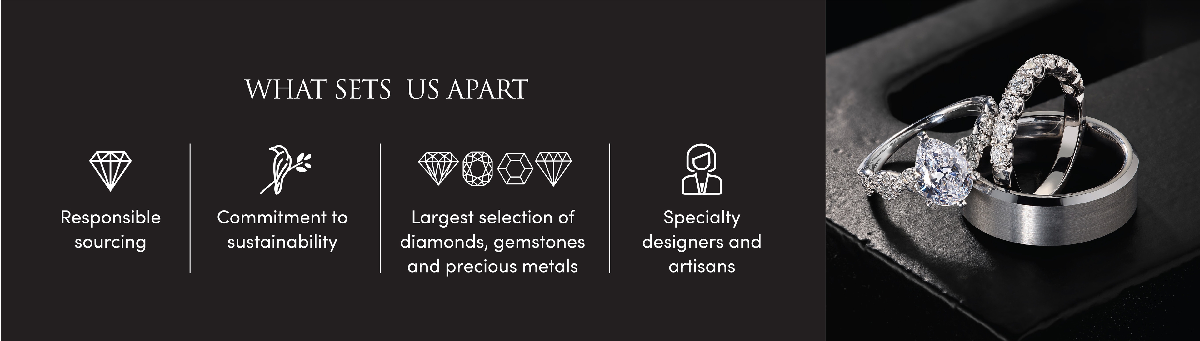 WHAT SETS US APART Responsible sourcing, commitment to sustainability, largest selection of diamonds, gemstones and precious metals. Specialty designers and artisans