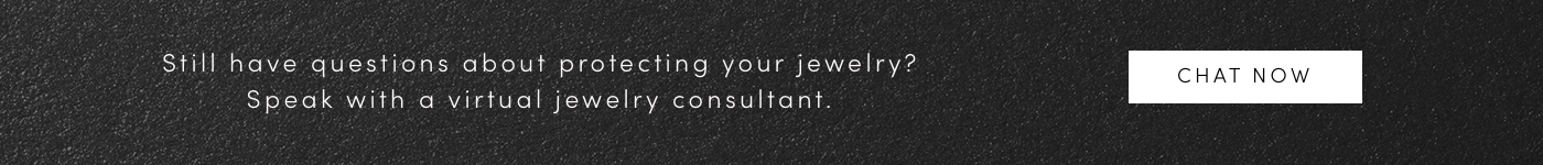 Still have questions about protecting your jewelry? Speak with a virtual jewelry consultant. CHAT NOW.